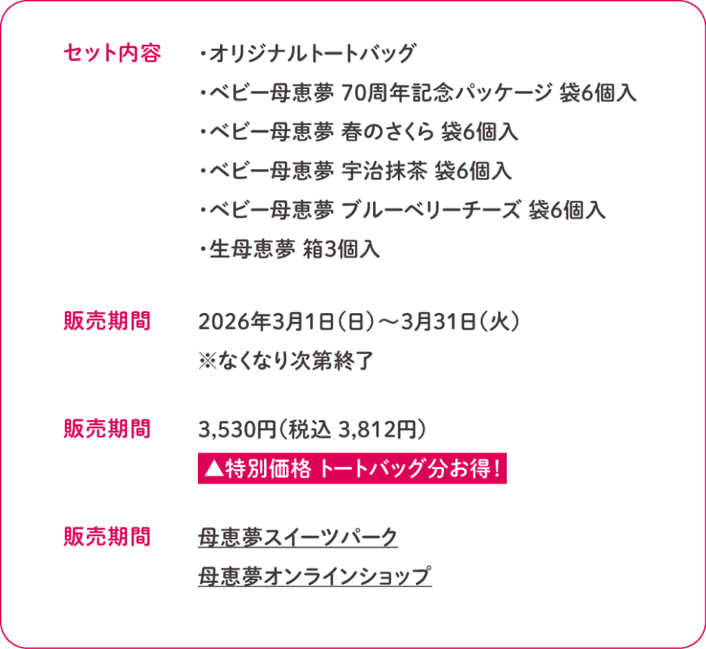 ■セット内容
・オリジナルトートバッグ
・ベビー母恵夢 70周年記念パッケージ 袋6個入
・ベビー母恵夢 春のさくら 袋6個入
・ベビー母恵夢 宇治抹茶 袋6個入
・ベビー母恵夢 ブルーベリーチーズ 袋6個入
・生母恵夢 箱3個入

■販売期間
2026年3月1日（日）〜3月31日（火）
※なくなり次第終了

■販売期間
3,530円（税込 3,812円）
 ▲特別価格 トートバッグ分お得！

■販売期間
母恵夢スイーツパーク
母恵夢オンラインショップ